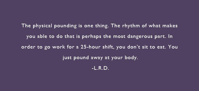 The physical pounding is one thing.  The rhythm of what makes you able to do that is perhaps the most dangerous part.  In order to go work for a 25-hour shift, you don’t sit to eat.  You just pound away at your body.  – L.R.D.