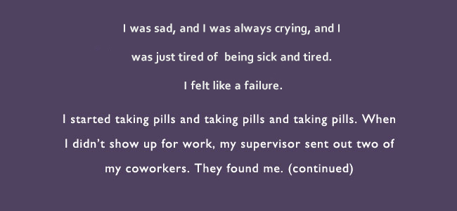 I was sad, and I was always crying, and I was just tired of being sick and tired.  I felt like a failure.  I started taking pills and taking pills and taking pills.  When I didn’t show up for work, my supervisor sent out two of my coworkers.  They found me. (continued)