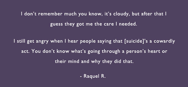 I don’t remember much you know, its cloudy, but after that I guess they got me the care I needed.  I still get angry when I hear people saying that [suicide]’s a cowardly act.  You don’t know what’s going through a person’s heart or mind and why they did that.  – Raquel R.