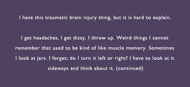I have this traumatic brain injury thing, but it is hard to explain.  I get headaches, I get dizzy, I throw up.  Weird things I cannot remember that used to be kind of like muscle memory.  Sometimes I look at jars. I forget; do I turn it left or right.  I have to look at it sideways and think about it.  (continued)