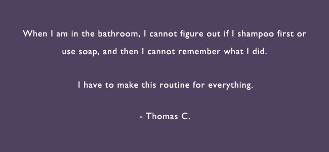 When I am in the bathroom, I cannot figure out if I shampoo first or use soap, and then I cannot remember what I did.  I have to make this routine for everything.  – Thomas C.