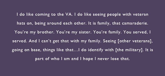 I do like coming to the VA.  I do like seeing people with veteran hats on, being around each other.  It is family, that camaraderie.  You’re my brother, you’re my sister.  You’re family, you served, I served.  And I can’t get that with my family.  Seeing [other veterans], going on base, things like that…I do identify with [the military]. It is part of who I am and I hope I never lose that.