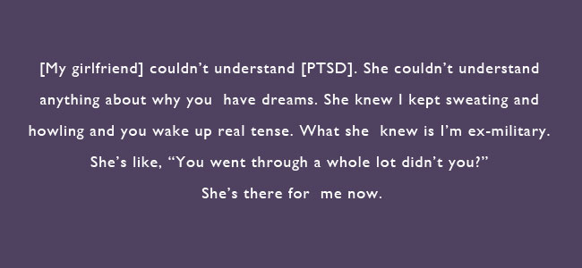 My girlfriend couldn't understand PTSD.  She couldn't understand anything about why you have dreams.  She knew I kept sweating and howling and you wake up real tense.  What she knew is I'm ex-military.  She's like, 'You went through a whole lot didn't you?' She's there for me now.