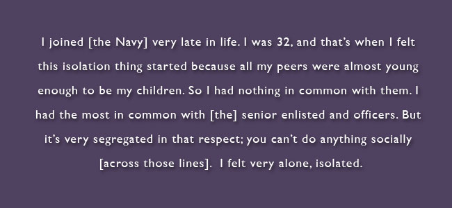 I joined the Navy very late in life.  I was 32, and that's when I felt this isolation thing started because all my peers were almost young enough to be my children.  So I had nothing in common with them.  I had the most in common with the senior enlisted and officers.  but it's very segregated in that respect; you can't do annything socially across those lines.  I felt very alone, isolated.  