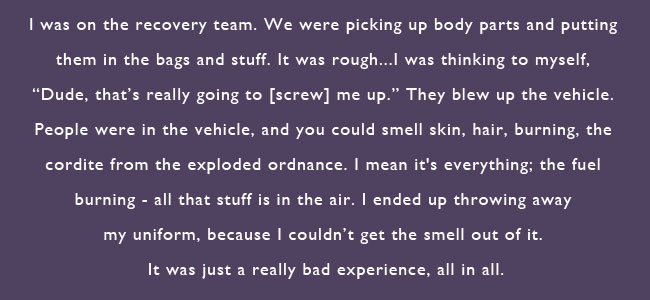 I was on the recovery team.  We were picking up body parts and putting them in the bags and stuff.  It was rough...I was thinking to myself, 'Dude, that's really going to screw me up.'  They blew up the vehicle.  People were in the vehicle, and you could smell skin, hair burning, the cordite from the exploded ordnance.  I mean it's everything; the fuel burning -- all that stuff is in the air.  I ended up throwing away my uniform, because I couldn't get the smell out of it.  It was just a really bad experience, all in all.  