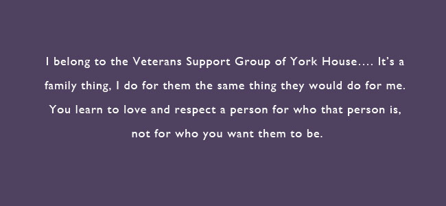 I belong to the Veterans Support Group of York House...It's a family thing, I do for them the same they would do for me.  You learn to love and respect a person for who that person is, not for who you want them to be. 