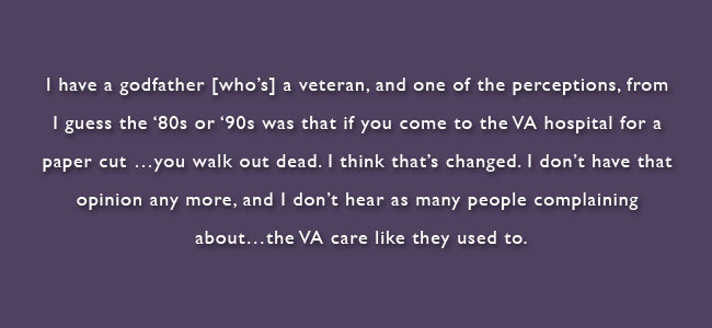 I have a godfather who's a veteran, and one of the perceptions, from I guess the 80's or 90's was that if you come to the VA hospital for a paper cut...you walk out dead.  I think that's changed.  I don't have that opinion any more, and I don;t hear as many people complaining about...the VA care like they used to.  