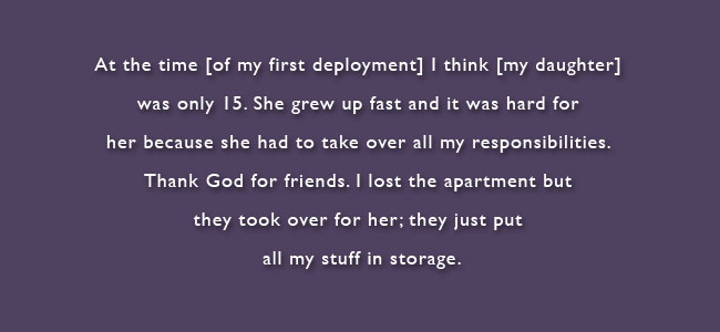 At the time of my first deployment I think my daughter was only 15.  She grew up fast and it was hard for her because she had to take over all my responsibilities.  Thank God for friends.  I lost the apartment but they took over for her; they just put all my stuff in storage.
