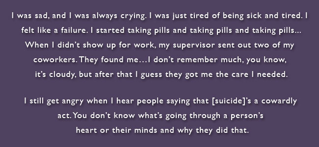 I was sad, and I was always crying, and I was just tired of being sick and tired. I felt like a failure. I started taking pills and taking pills and taking pills. When I didn’t show up for work, my supervisor sent out two of my coworkers. They found me. I don’t remember much you know, its cloudy, but after that I guess they got me the care I needed. I still get angry when I hear people saying that [suicide]’s a cowardly act. You don’t know what’s going through a person’s heart or mind and why they did that.