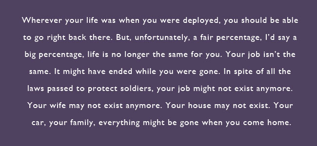 Wherever you life was when you were deployed, you should be able to go right back there.  But, unfortunately, a fair percentage, I'd say a big percentage, life is no longer the same for you.  Your job isn't the same.  It might have ended while you were gone.  in spite of all the laws passed to protect soldiers, your job might not exist anymore.  Your wife may not exist anymore.  Your house may not exist.  Your car, your family, everything might be gone when you come home.