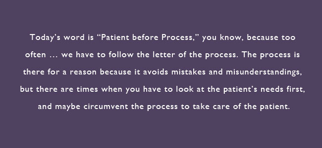 Today's word is 'Patient before Process,' you know, because too often...we have to follow the letter of the process.  The process is there for a reason because it avoids mistakes and misunderstandings, but there are times when you have to look at the patient's needs first, and maybe circumvent the process to take care of the patient.