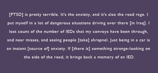 PTSD is pretty terrible.  It's the anxiety, and its also the road rage.  I put myself in a lot of dangerous situations driving over there in Iraq.  I lost count of the number of IEDs that my convoys have been through, and near misses, and seeing people take shrapnel.  Just being in a car is an instant source of anxiety.  If there is something strange-looking on the side of the road, it brings back memory of an IED.