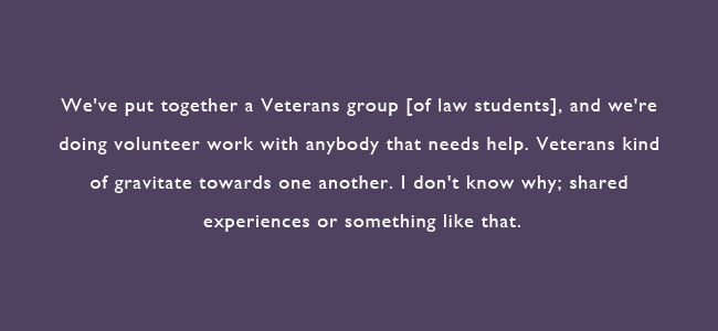 We've put together a Veteran's group of law students, and we're doing volunteer work with anybody that needs help.  Veterans kind of gravitate towards one another.  I don;t know why; shared expereinces of something like that.