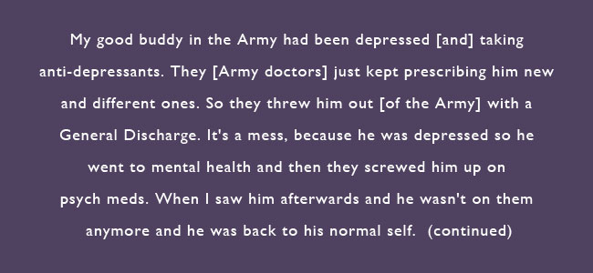 My good buddy in the Army had been depressed and taking anti-depressants.  They [Army doctors] just kept prescribing him new and different ones.  So they threw him out of the Army with a General Discharge.  It's a mess, because he was depressed so he went to mental health and they screwed him up on psych meds.  When I saw him afterwards and he wasn't on them and he was back to his normal self.  (continued)