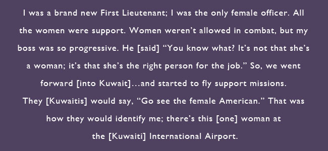 I was a brand new First Lieutenant; I was the only female officer.  All the women were support.  Women weren't allowed in combat, but my boss was so progressive.  he said 'You know what?  It's not that she's a woman; it's that she's the right person for the job.'  So, we went forward into Kuwait...and started to fly support missions.  They [Kuwaitis] would say, 'Go see the female American.'  That was how they would identify me; there's this one woman at the Kuwait International Airport.