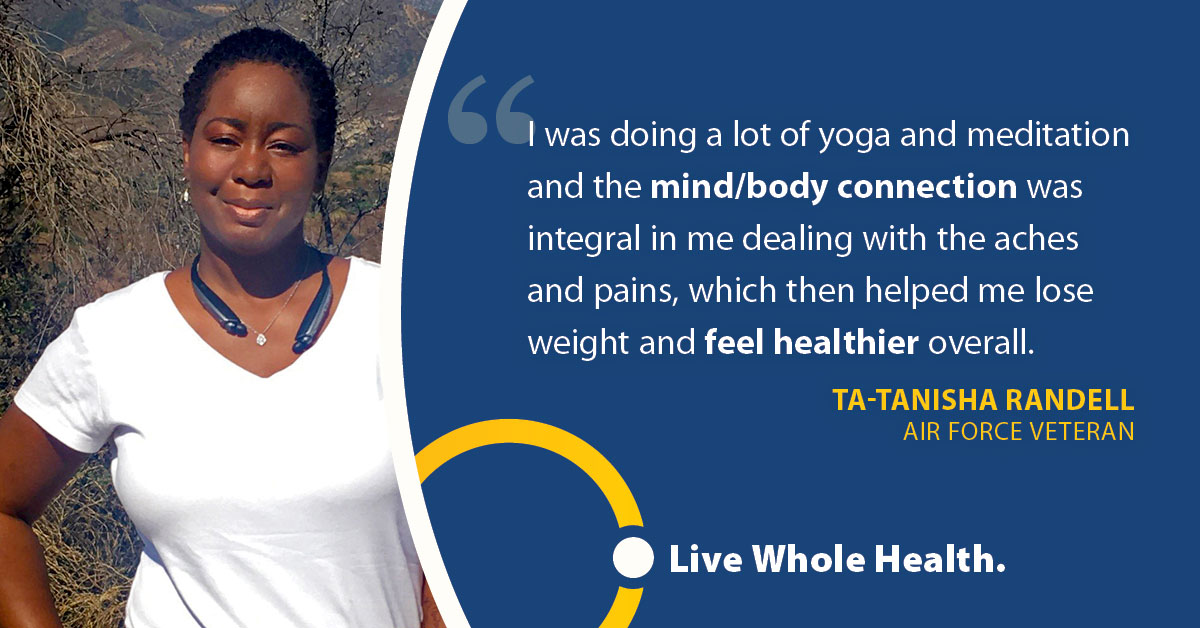 I was doing a lot of yoga and meditation and the mind/body connection was integral in me tealing with the aches and pains, which then helped me lose weight and feel healthier overall. Ta-Tanisha Randell, Air Force Veteran.