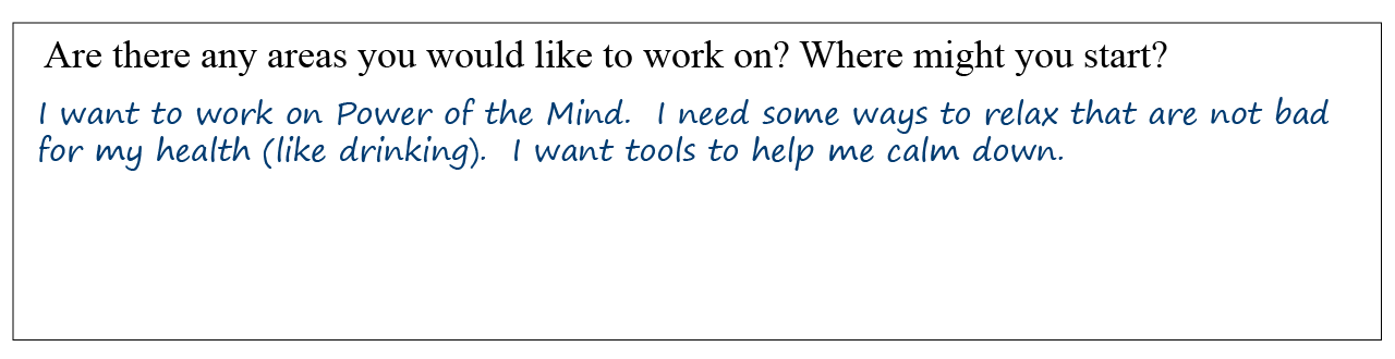 Question: Are there any areas you would like to work on? Where might you start? Answer: I want to work on Power of the Mind. I need some ways to relax that are not bad for my health (like drinking). I want tools to help me calm down.