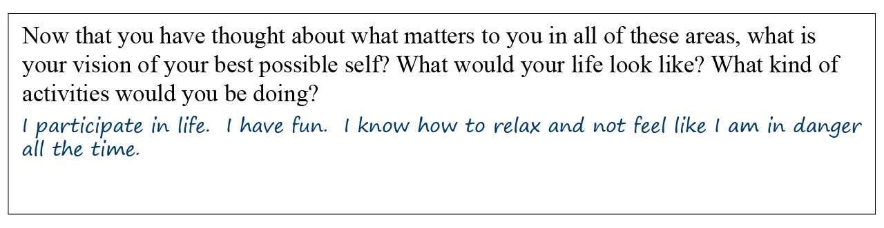 Question: Now that you have thought about what matters to you in all of these areas, what is your vision of your best possible self? What would you life look like? What kind of activities would you be doing? Answer: I participate in life. I have fun. I know how to relax and not feel like I am in danger all the time.