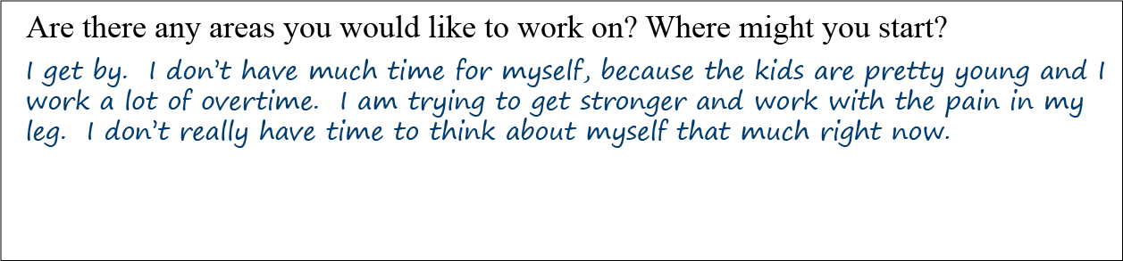 Question: Are there any areas you would like to work on? Where might you start? Answer: I get by. I don’t have much time for myself, because the kids are pretty young and I work a lot of overtime. I am trying to get stronger and work with the pain in my leg. I don’t really have time to think about myself that much right now.