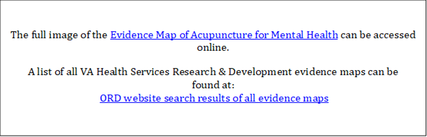 The full image of the Evidence Map of Acupuncture for Mental Health can be accessed online. 
A list of all VA Health Services Research & Development evidence maps can be 
found at:
 ORD website search results of all evidence maps
